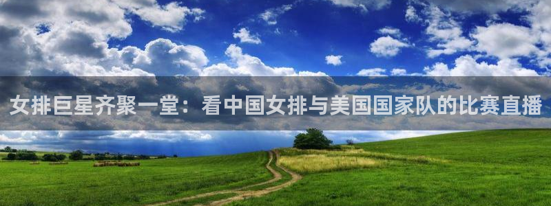 雨燕360nba免费直播：女排巨星齐聚一堂：看中国女排与美国国家队的比赛直播